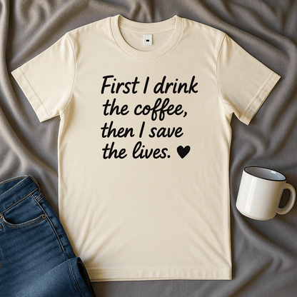 First I drink The Coffee, Then I Save The Lives Funny T Shirt